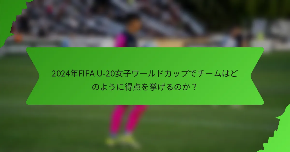 2024年FIFA U-20女子ワールドカップでチームはどのように得点を挙げるのか？