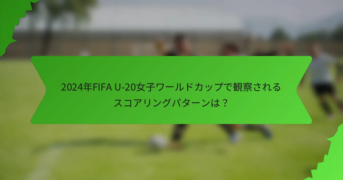 2024年FIFA U-20女子ワールドカップで観察されるスコアリングパターンは？