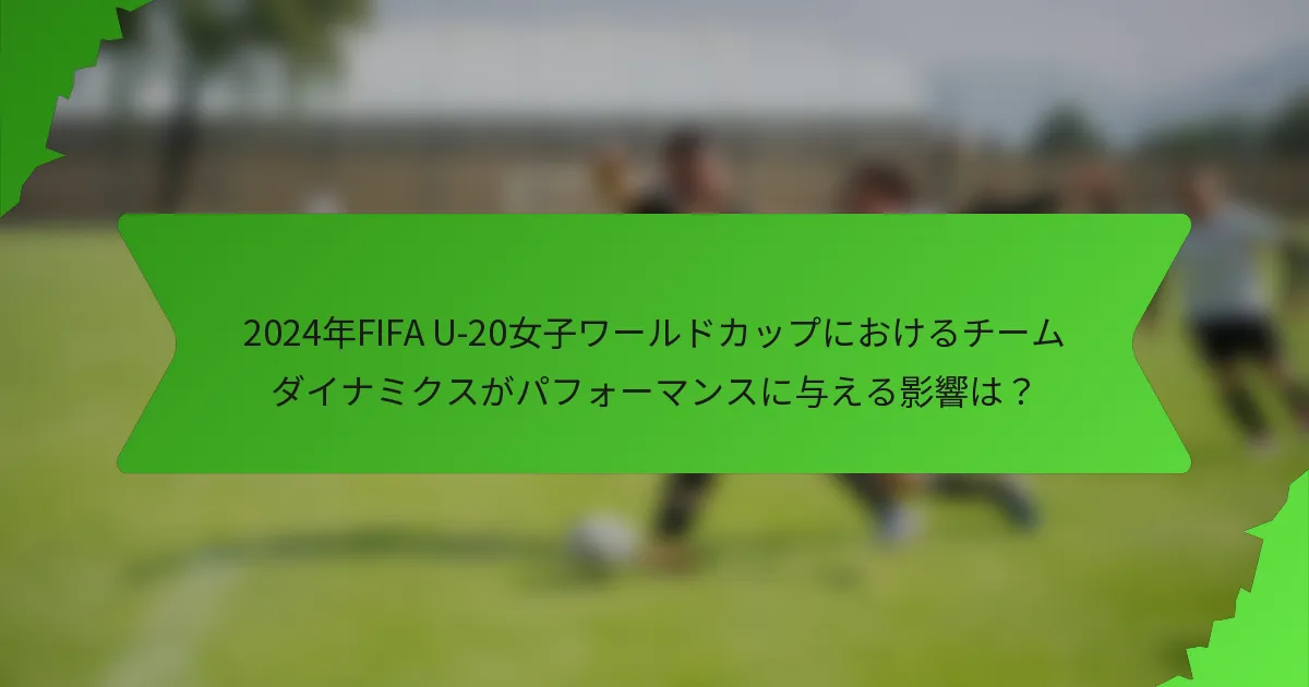 2024年FIFA U-20女子ワールドカップにおけるチームダイナミクスがパフォーマンスに与える影響は？