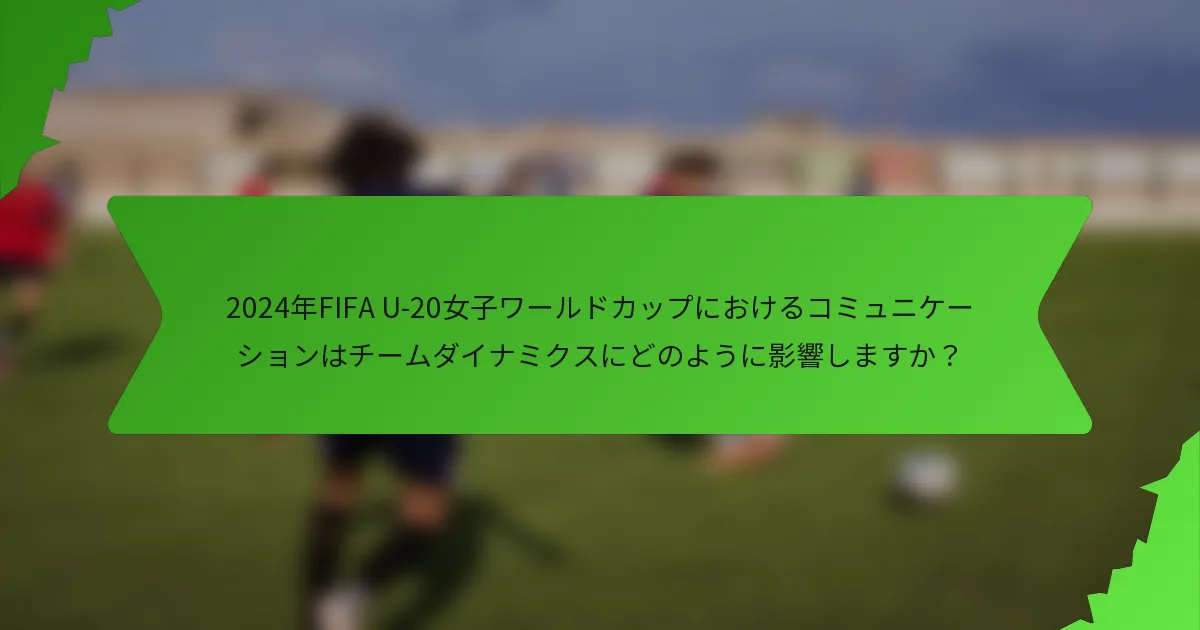 2024年FIFA U-20女子ワールドカップにおけるコミュニケーションはチームダイナミクスにどのように影響しますか？