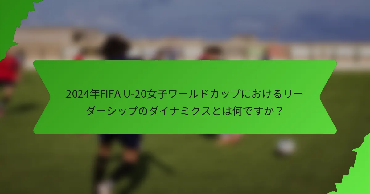 2024年FIFA U-20女子ワールドカップにおけるリーダーシップのダイナミクスとは何ですか？