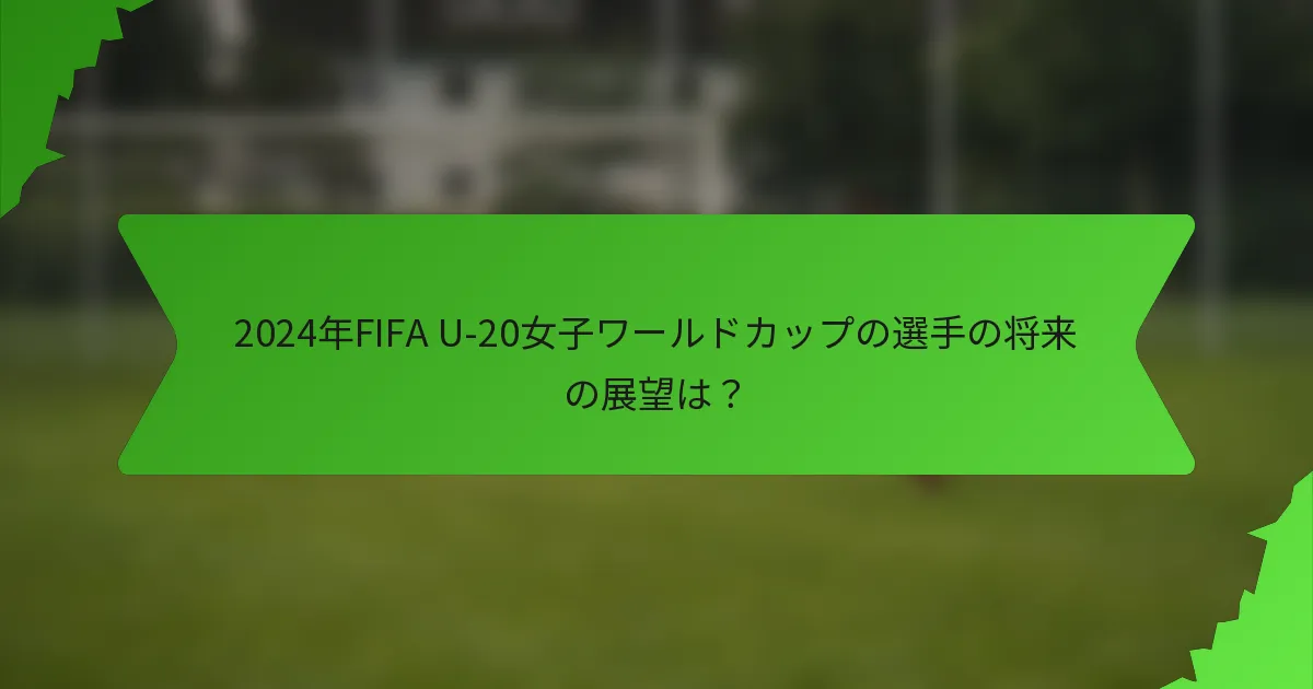 2024年FIFA U-20女子ワールドカップの選手の将来の展望は？