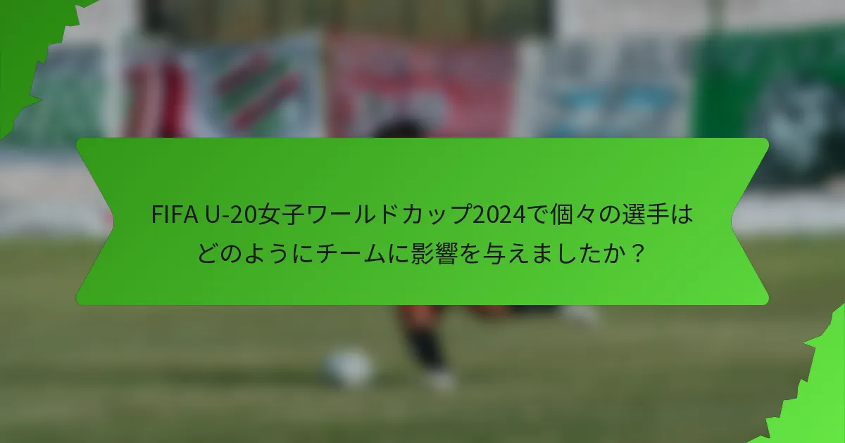 FIFA U-20女子ワールドカップ2024で個々の選手はどのようにチームに影響を与えましたか？