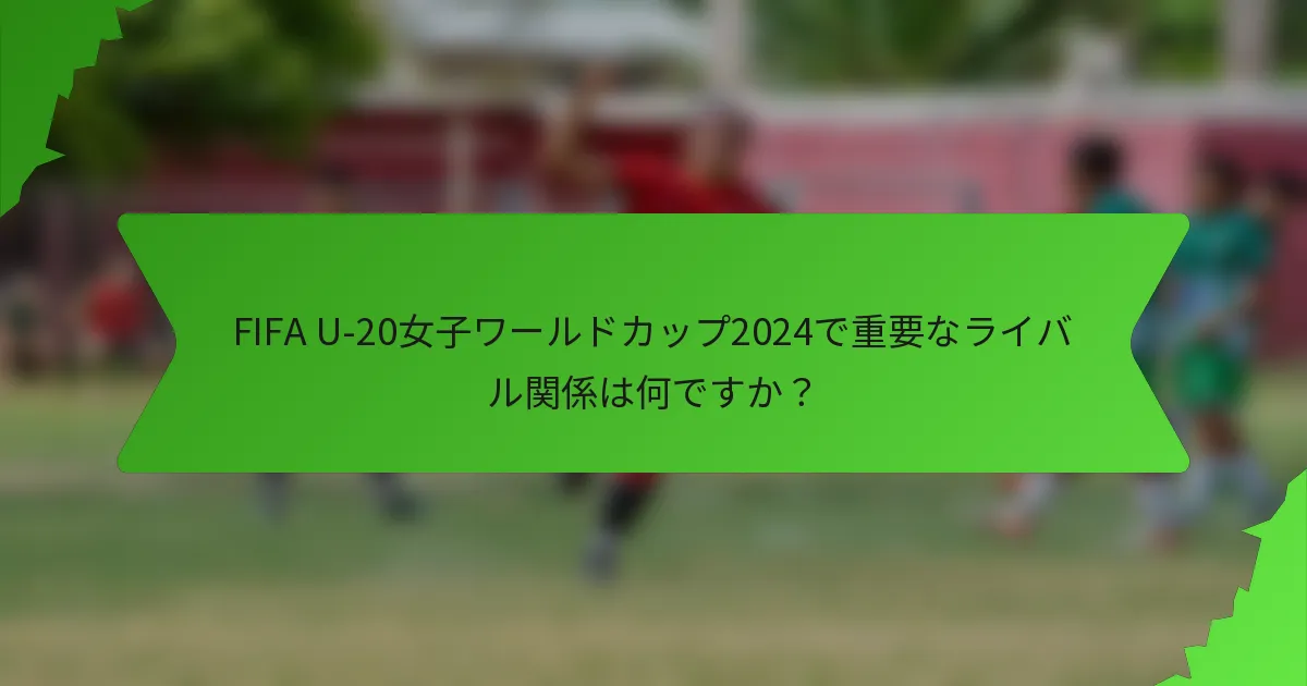 FIFA U-20女子ワールドカップ2024で重要なライバル関係は何ですか？