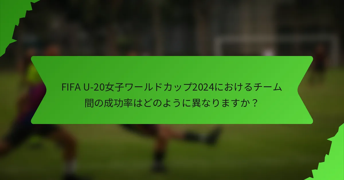 FIFA U-20女子ワールドカップ2024におけるチーム間の成功率はどのように異なりますか？