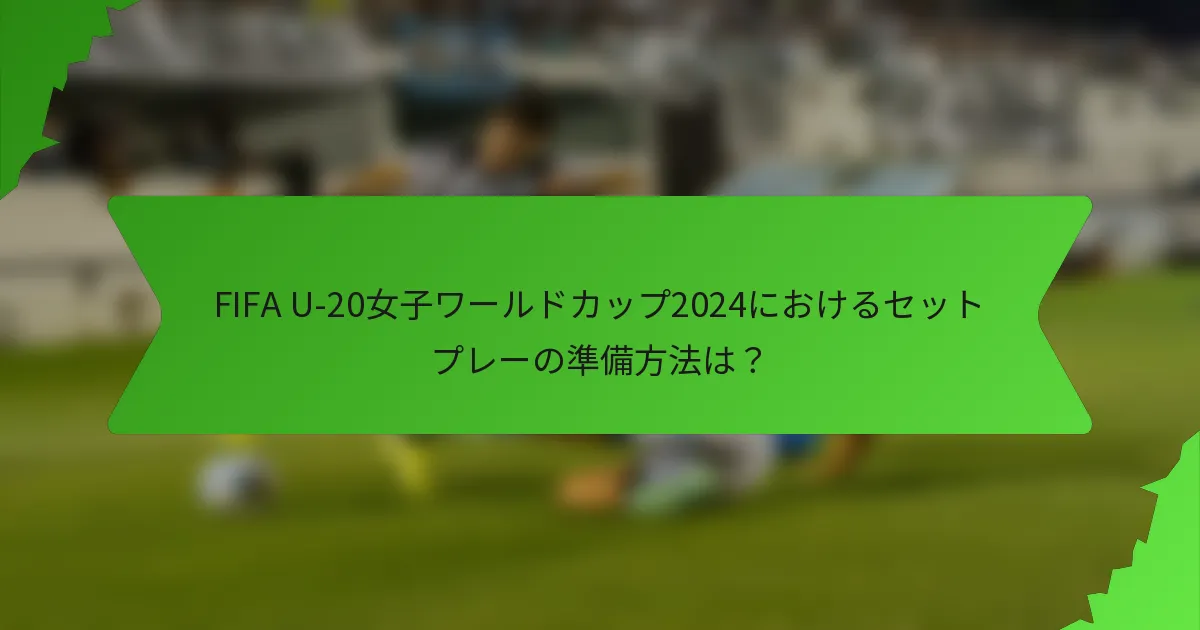 FIFA U-20女子ワールドカップ2024におけるセットプレーの準備方法は？